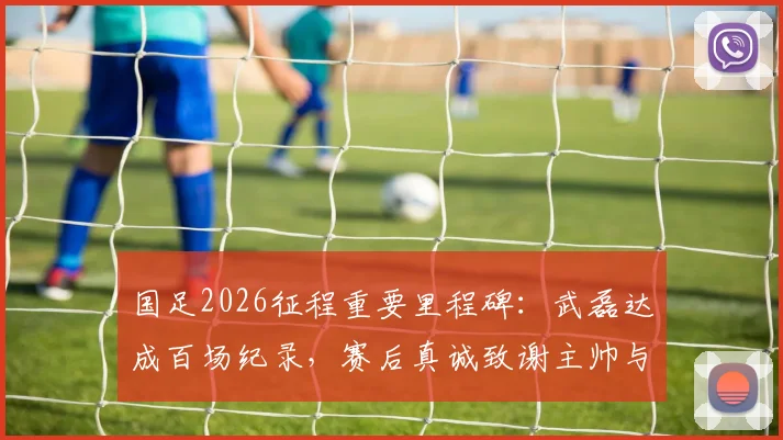 国足2026征程重要里程碑:武磊达成百场纪录,赛后真诚致谢主帅与足协
