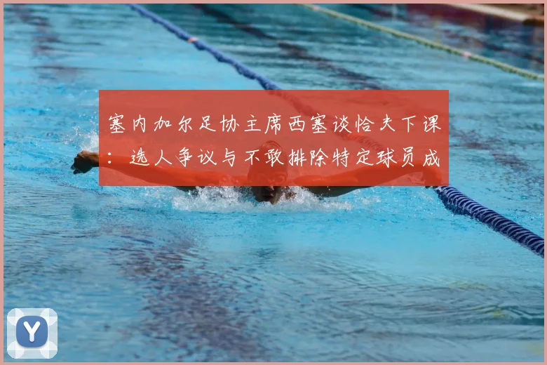 塞内加尔足协主席西塞谈恰夫下课：选人争议与不敢排除特定球员成关键，剖析国家队内部派系问题