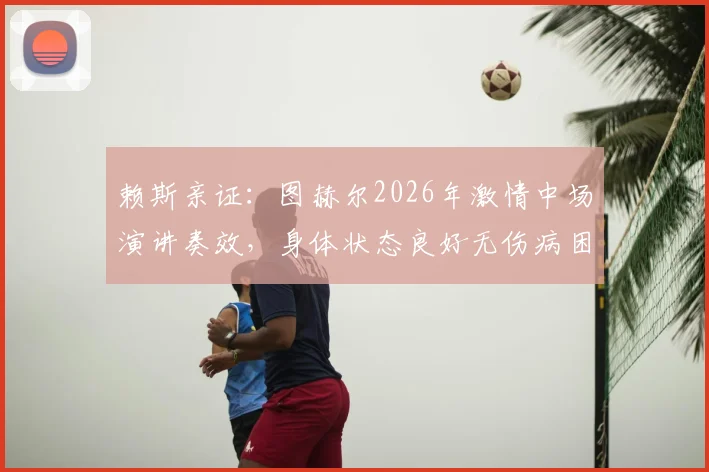 赖斯亲证：图赫尔2026年激情中场演讲奏效，身体状态良好无伤病困扰