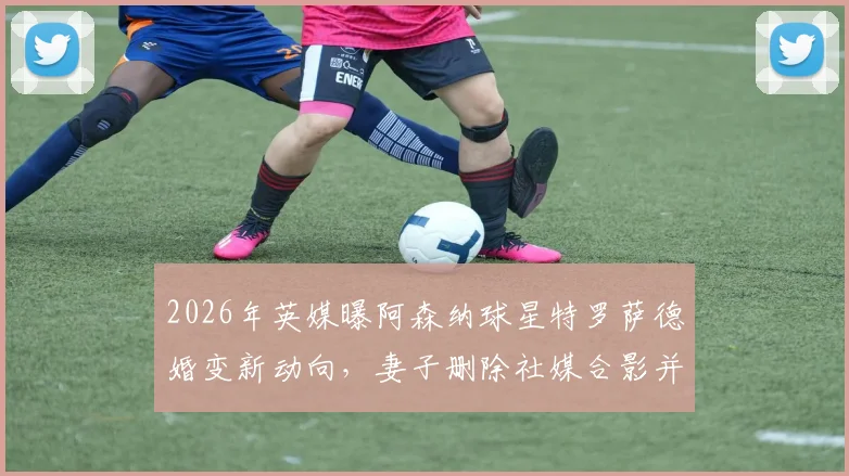 2026年英媒曝阿森纳球星特罗萨德婚变新动向，妻子删除社媒合影并摘婚戒引热议