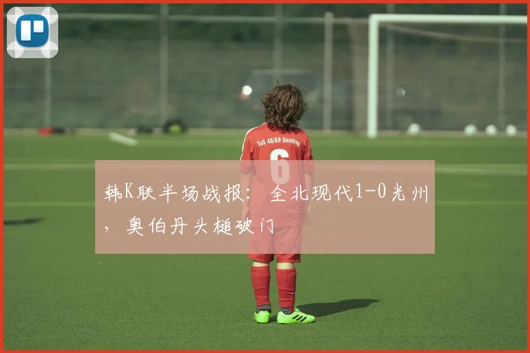 韩K联半场战报:全北现代1-0光州,奥伯丹头槌破门