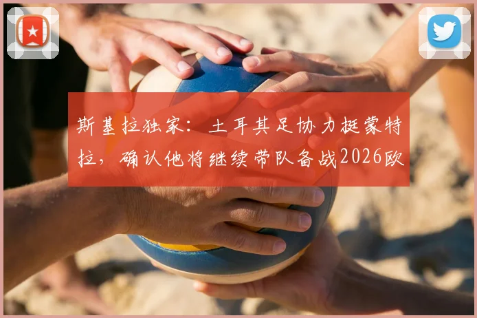 斯基拉独家：土耳其足协力挺蒙特拉，确认他将继续带队备战2026欧洲杯！