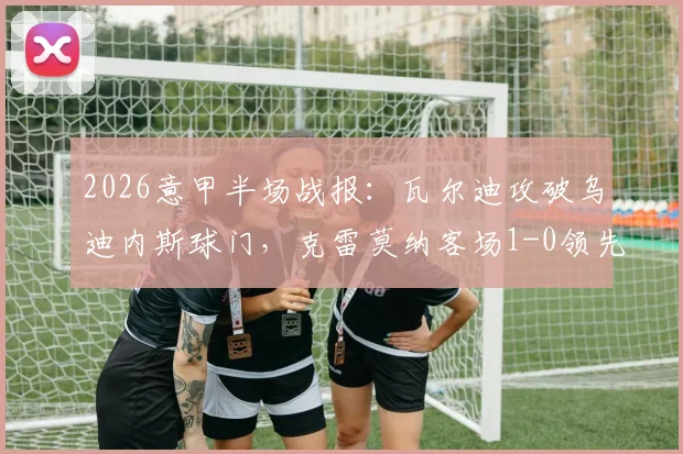 2026意甲半场战报:瓦尔迪攻破乌迪内斯球门,克雷莫纳客场1-0领先进入更衣室