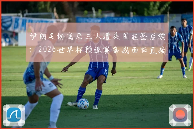 伊朗足协高层三人遭美国拒签后续:2026世界杯预选赛备战面临直接冲击,球员心态或受影响