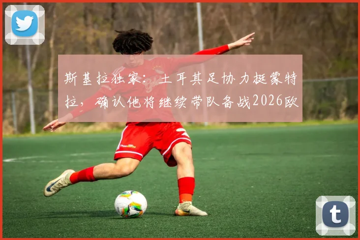 斯基拉独家：土耳其足协力挺蒙特拉，确认他将继续带队备战2026欧洲杯！