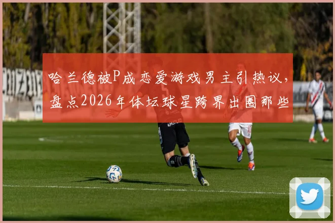 哈兰德被P成恋爱游戏男主引热议,盘点2026年体坛球星跨界出圈那些事儿