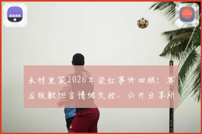 米特里策2026年染红事件回顾：赛后致歉坦言情绪失控，公开分享所吸取的教训与未来调整