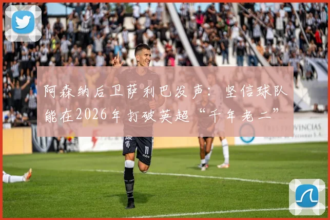 阿森纳后卫萨利巴发声：坚信球队能在2026年打破英超“千年老二”魔咒，具体策略与前景分析