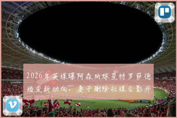 2026年英媒曝阿森纳球星特罗萨德婚变新动向,妻子删除社媒合影并摘婚戒引热议