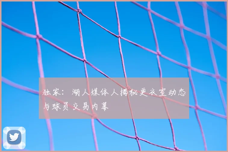 独家：湖人媒体人揭秘更衣室动态与球员交易内幕