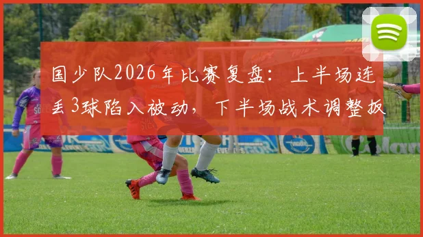 国少队2026年比赛复盘：上半场连丢3球陷入被动，下半场战术调整扳回2球，实战解析比赛过程为何判若两队