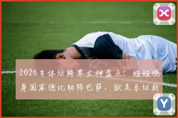 2026年体坛跨界女神盘点:娅娅现身国家德比助阵巴萨,欧美乐坛新星的体育情缘与高光瞬间