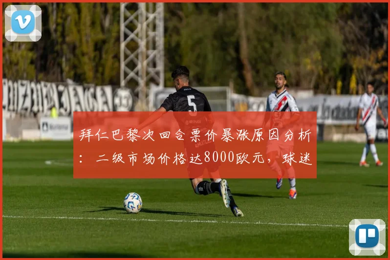 拜仁巴黎次回合票价暴涨原因分析:二级市场价格达8000欧元,球迷购票防踩坑指南