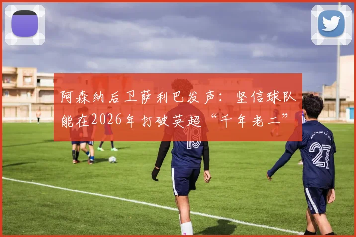 阿森纳后卫萨利巴发声:坚信球队能在2026年打破英超“千年老二”魔咒,具体策略与前景分析