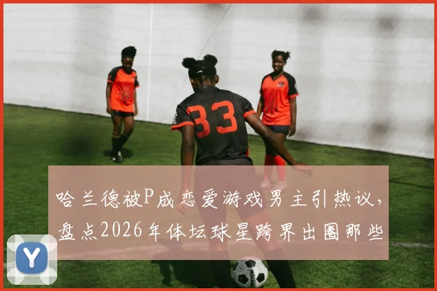 哈兰德被P成恋爱游戏男主引热议，盘点2026年体坛球星跨界出圈那些事儿