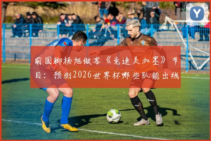 前国脚杨旭做客《竞速美加墨》节目：预测2026世界杯哪些队能出线，拆解淘汰赛关键战战术看点