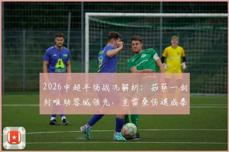 2026中超半场战况解析：茹萨一剑封喉助蓉城领先，克雷桑伤退成泰山转折点
