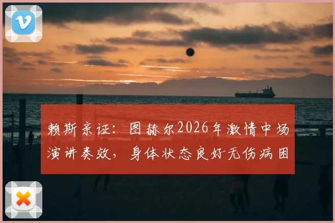 赖斯亲证:图赫尔2026年激情中场演讲奏效,身体状态良好无伤病困扰