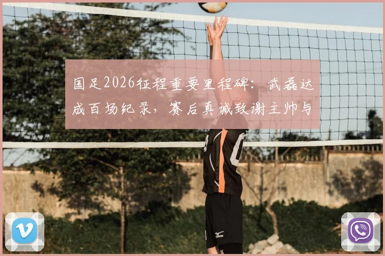 国足2026征程重要里程碑：武磊达成百场纪录，赛后真诚致谢主帅与足协