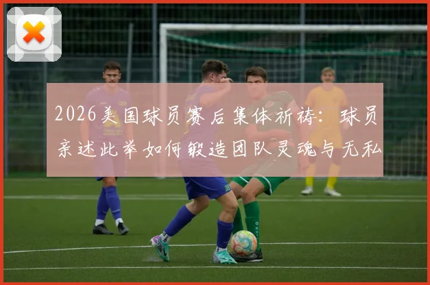 2026美国球员赛后集体祈祷：球员亲述此举如何锻造团队灵魂与无私精神