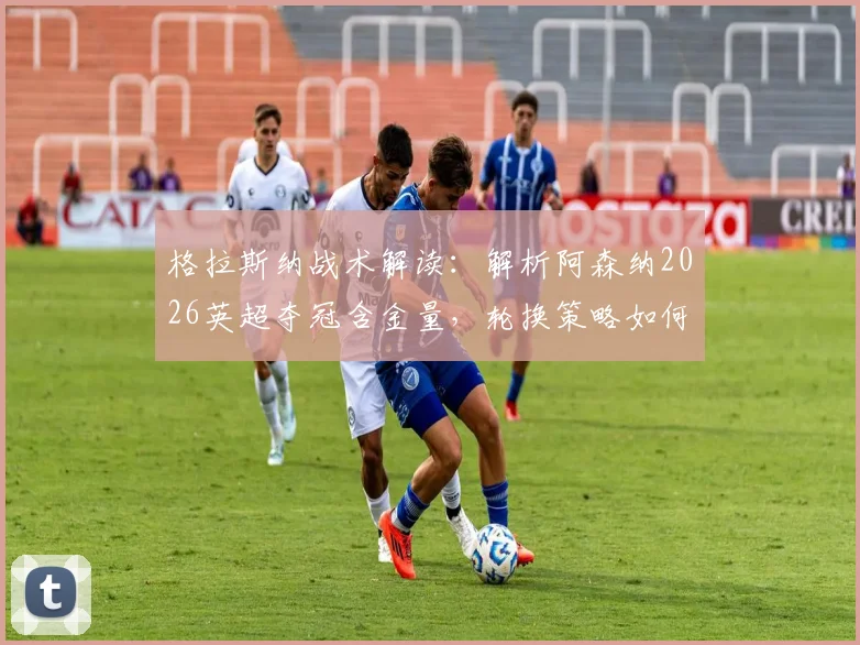 格拉斯纳战术解读:解析阿森纳2026英超夺冠含金量,轮换策略如何影响欧协联决赛