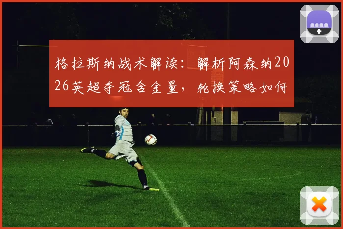 格拉斯纳战术解读：解析阿森纳2026英超夺冠含金量，轮换策略如何影响欧协联决赛