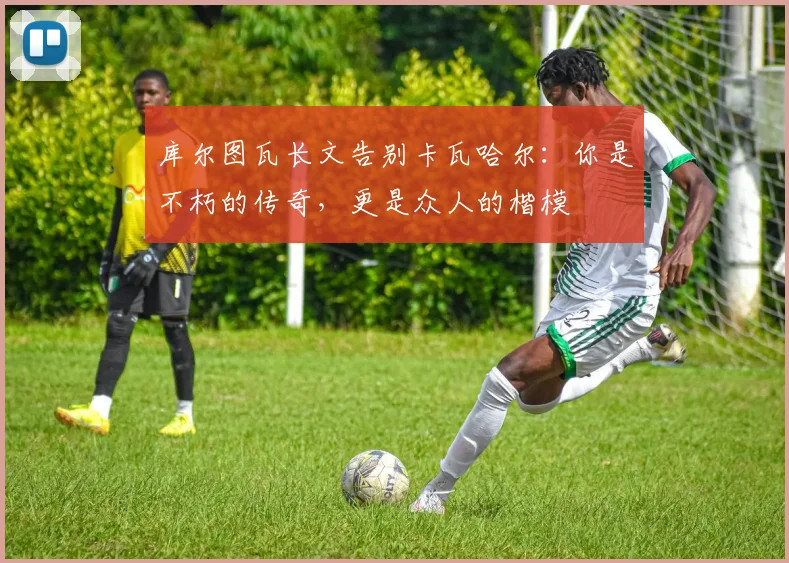 库尔图瓦长文告别卡瓦哈尔：你是不朽的传奇，更是众人的楷模